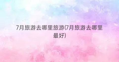 7月旅游去哪里旅游(7月旅游去哪里最好)
