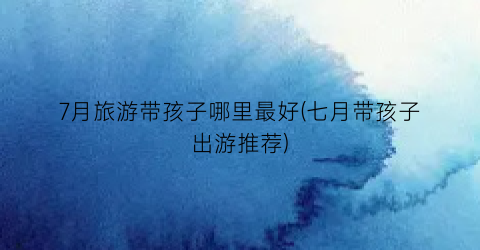 7月旅游带孩子哪里最好(七月带孩子出游推荐)