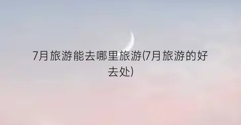 7月旅游能去哪里旅游(7月旅游的好去处)