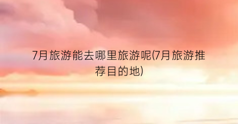 7月旅游能去哪里旅游呢(7月旅游推荐目的地)