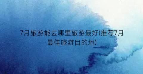 7月旅游能去哪里旅游最好(推荐7月最佳旅游目的地)