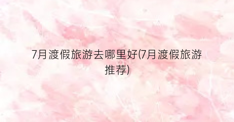7月渡假旅游去哪里好(7月渡假旅游推荐)