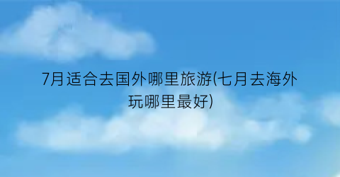 7月适合去国外哪里旅游(七月去海外玩哪里最好)