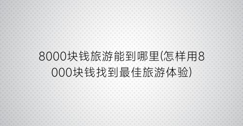 8000块钱旅游能到哪里(怎样用8000块钱找到最佳旅游体验)