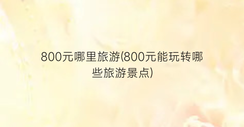 800元哪里旅游(800元能玩转哪些旅游景点)