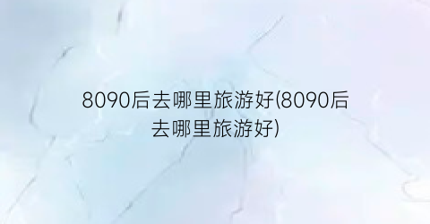 8090后去哪里旅游好(8090后去哪里旅游好)