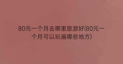 80元一个月去哪里旅游好(80元一个月可以玩遍哪些地方)