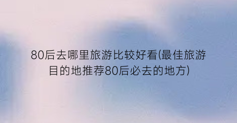 80后去哪里旅游比较好看(最佳旅游目的地推荐80后必去的地方)