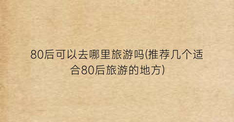 80后可以去哪里旅游吗(推荐几个适合80后旅游的地方)