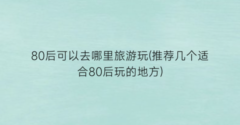 80后可以去哪里旅游玩(推荐几个适合80后玩的地方)