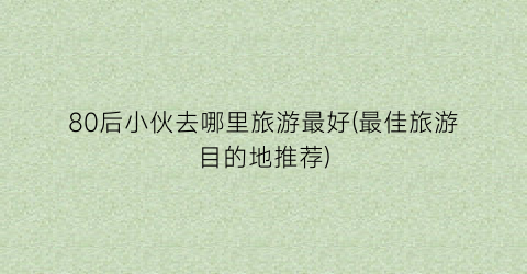 80后小伙去哪里旅游最好(最佳旅游目的地推荐)