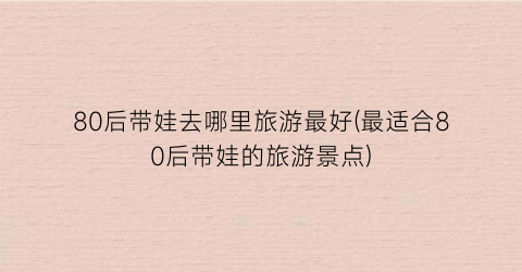 80后带娃去哪里旅游最好(最适合80后带娃的旅游景点)