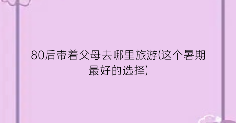 80后带着父母去哪里旅游(这个暑期最好的选择)
