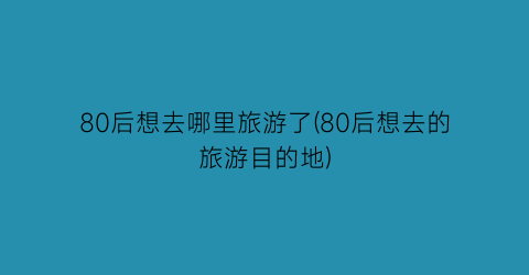 80后想去哪里旅游了(80后想去的旅游目的地)