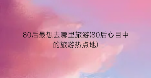 80后最想去哪里旅游(80后心目中的旅游热点地)