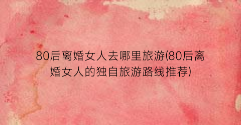 80后离婚女人去哪里旅游(80后离婚女人的独自旅游路线推荐)