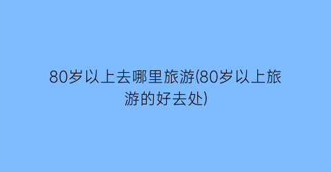 80岁以上去哪里旅游(80岁以上旅游的好去处)