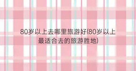 80岁以上去哪里旅游好(80岁以上最适合去的旅游胜地)