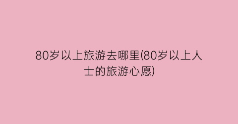80岁以上旅游去哪里(80岁以上人士的旅游心愿)