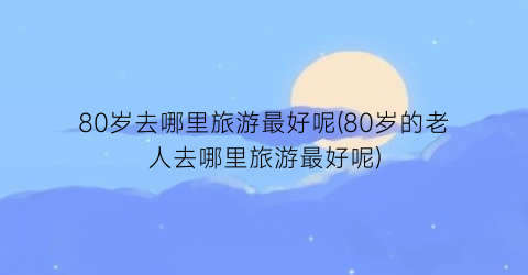 80岁去哪里旅游最好呢(80岁的老人去哪里旅游最好呢)