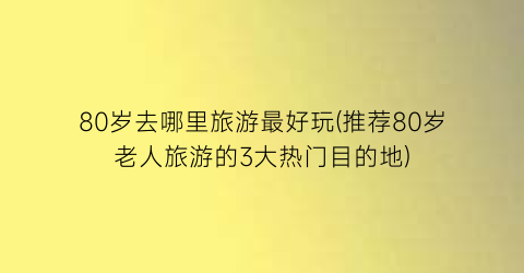 80岁去哪里旅游最好玩(推荐80岁老人旅游的3大热门目的地)