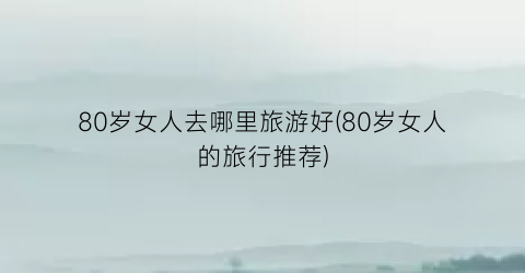 80岁女人去哪里旅游好(80岁女人的旅行推荐)