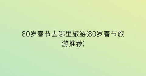 80岁春节去哪里旅游(80岁春节旅游推荐)