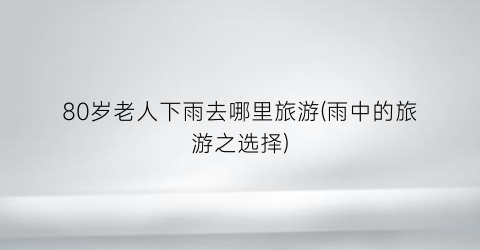 80岁老人下雨去哪里旅游(雨中的旅游之选择)