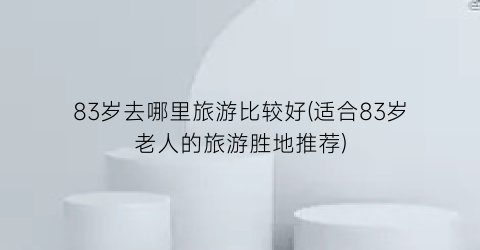 83岁去哪里旅游比较好(适合83岁老人的旅游胜地推荐)