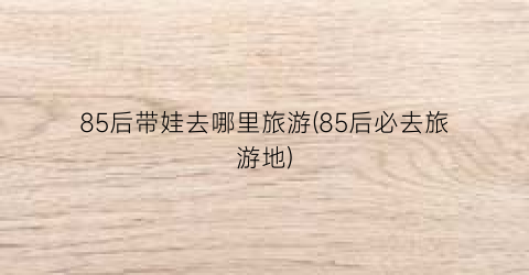 85后带娃去哪里旅游(85后必去旅游地)