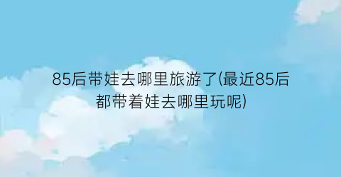 85后带娃去哪里旅游了(最近85后都带着娃去哪里玩呢)