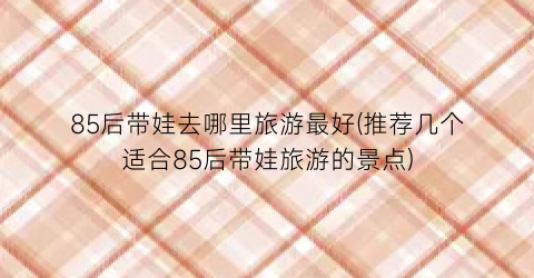 85后带娃去哪里旅游最好(推荐几个适合85后带娃旅游的景点)