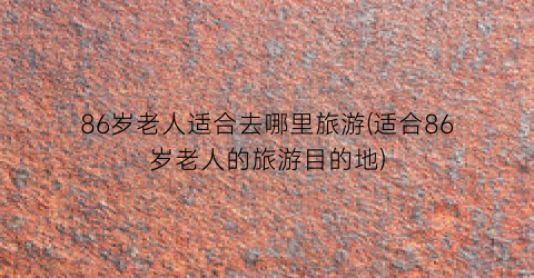 86岁老人适合去哪里旅游(适合86岁老人的旅游目的地)