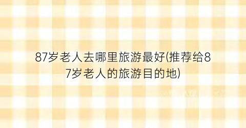 87岁老人去哪里旅游最好(推荐给87岁老人的旅游目的地)