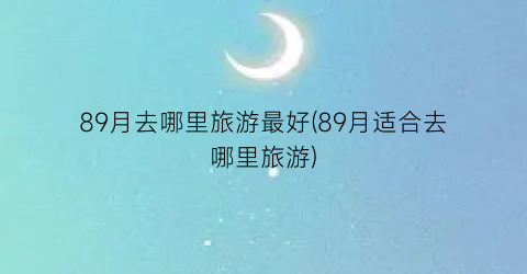 89月去哪里旅游最好(89月适合去哪里旅游)