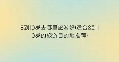 8到10岁去哪里旅游好(适合8到10岁的旅游目的地推荐)
