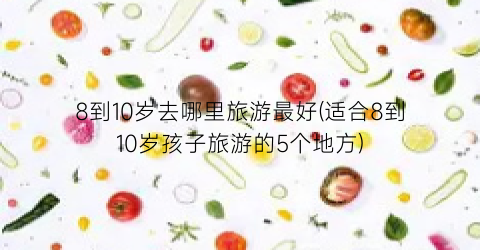 8到10岁去哪里旅游最好(适合8到10岁孩子旅游的5个地方)