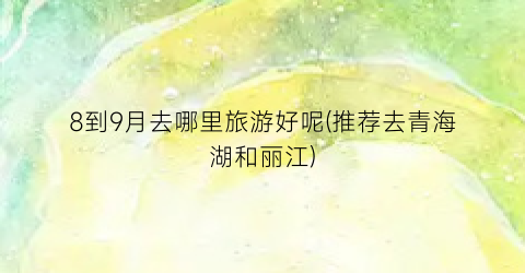 8到9月去哪里旅游好呢(推荐去青海湖和丽江)