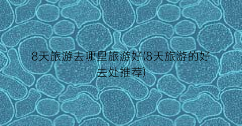 8天旅游去哪里旅游好(8天旅游的好去处推荐)