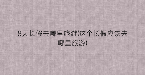 8天长假去哪里旅游(这个长假应该去哪里旅游)