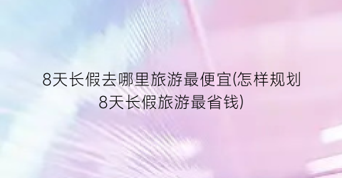 8天长假去哪里旅游最便宜(怎样规划8天长假旅游最省钱)