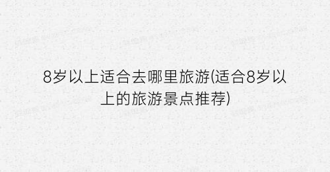 8岁以上适合去哪里旅游(适合8岁以上的旅游景点推荐)
