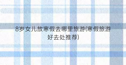 8岁女儿放寒假去哪里旅游(寒假旅游好去处推荐)
