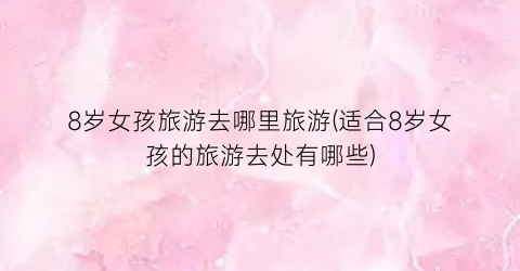 8岁女孩旅游去哪里旅游(适合8岁女孩的旅游去处有哪些)