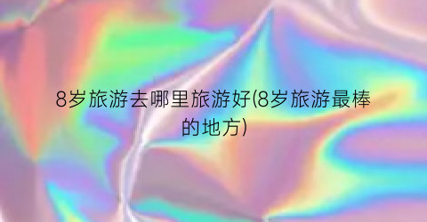 8岁旅游去哪里旅游好(8岁旅游最棒的地方)
