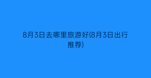 8月3日去哪里旅游好(8月3日出行推荐)