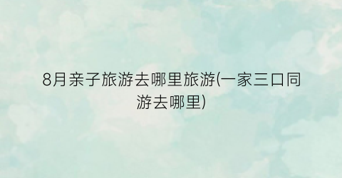 8月亲子旅游去哪里旅游(一家三口同游去哪里)