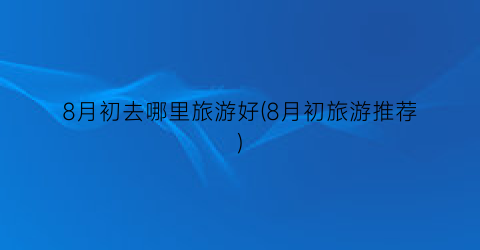 8月初去哪里旅游好(8月初旅游推荐)