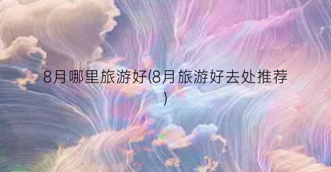 8月哪里旅游好(8月旅游好去处推荐)