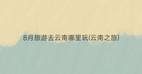 8月旅游去云南哪里玩(云南之旅)